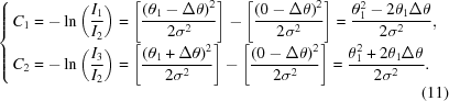 [ {\openup10pt \cases{ {{C_1} = \displaystyle - \ln \left({{{{I_1}} \over {{I_2}}}} \right) = \left [{{{{{\left({{\theta _1} - \Delta \theta } \right)}^2}} \over {2{\sigma ^2}}}} \right] - \left [{{{{{\left({0 - \Delta \theta } \right)}^2}} \over {2{\sigma ^2}}}} \right] = {{\theta _1^2 - 2{\theta _1}\Delta \theta } \over {2{\sigma ^2}}}}, \hfill \cr {{C_2} = \displaystyle - \ln \left({{{{I_3}} \over {{I_2}}}} \right) = \left [{{{{{\left({{\theta _1} + \Delta \theta } \right)}^2}} \over {2{\sigma ^2}}}} \right] - \left [{{{{{\left({0 - \Delta \theta } \right)}^2}} \over {2{\sigma ^2}}}} \right] = {{\theta _1^2 + 2{\theta _1}\Delta \theta } \over {2{\sigma ^2}}}}.\hfill \cr }} \eqno (11)]