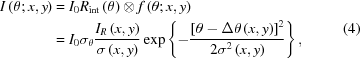 [\eqalign{I\left({\theta\semi x,y} \right) & = {I_0}{R_{{\mathop{\rm int}} }}\left(\theta \right) \otimes f\left({\theta\semi x,y} \right) \cr & = {I_0}{\sigma _\theta }{{{I_R}\left({x,y} \right)} \over {\sigma \left({x,y} \right)}}\exp \left\{ { - {{{{\left [{\theta - \Delta \theta \left({x,y} \right)} \right]}^2}} \over {2{\sigma ^2}\left({x,y} \right)}}} \right\},} \eqno (4)]