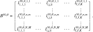 [{B^{90,\theta }} = \left [{\matrix{ {l_{1,1,1}^{\,90,\theta, 1,1}} & \cdots & {l_{i,j,k}^{\,90,\theta, 1,1}} & \cdots & {l_{I,J,K}^{\,90,\theta, 1,1}} \cr \vdots & {} & \vdots & {} & \vdots \cr {l_{1,1,1}^{\,90,\theta, n,m}} & \cdots & {l_{i,j,k}^{\,90,\theta, n,m}} & \cdots & {l_{I,J,K}^{\,90,\theta, n,m}} \cr \vdots & {} & \vdots & {} & \vdots \cr {l_{1,1,1}^{\,90,\theta, N,M}} & \cdots & {l_{i,j,k}^{\,90,\theta, N,M}} & \cdots & {l_{I,J,K}^{\,90,\theta, N,M}} \cr } } \right].]